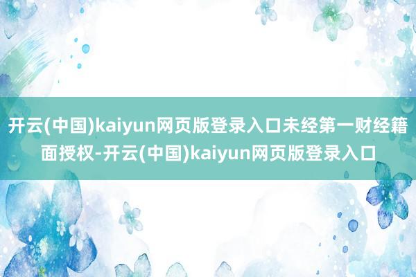 开云(中国)kaiyun网页版登录入口未经第一财经籍面授权-开云(中国)kaiyun网页版登录入口