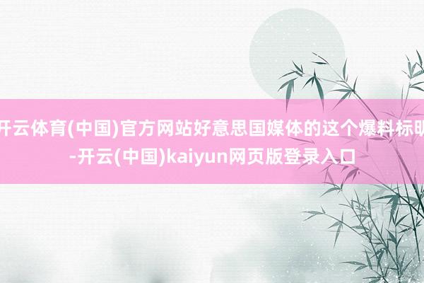 开云体育(中国)官方网站好意思国媒体的这个爆料标明-开云(中国)kaiyun网页版登录入口