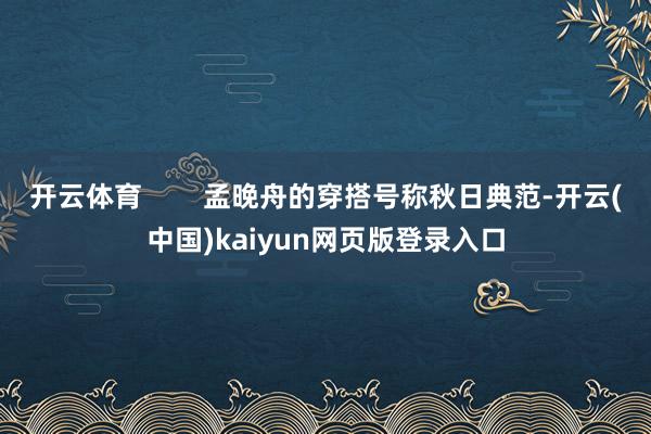 开云体育        孟晚舟的穿搭号称秋日典范-开云(中国)kaiyun网页版登录入口