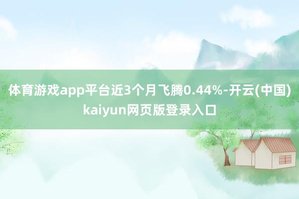 体育游戏app平台近3个月飞腾0.44%-开云(中国)kaiyun网页版登录入口