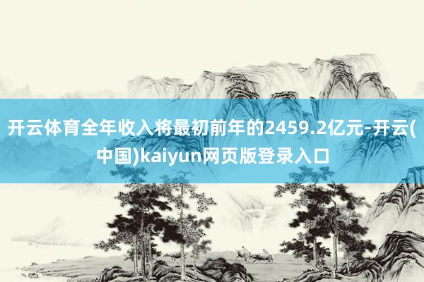 开云体育全年收入将最初前年的2459.2亿元-开云(中国)kaiyun网页版登录入口