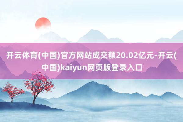 开云体育(中国)官方网站成交额20.02亿元-开云(中国)kaiyun网页版登录入口