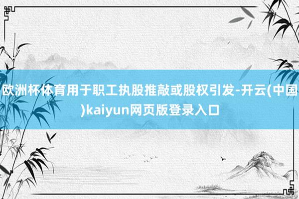 欧洲杯体育用于职工执股推敲或股权引发-开云(中国)kaiyun网页版登录入口