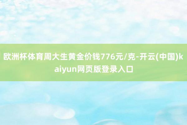 欧洲杯体育周大生黄金价钱776元/克-开云(中国)kaiyun网页版登录入口
