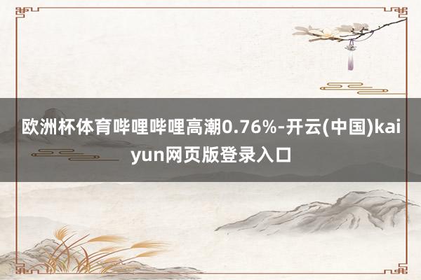 欧洲杯体育哔哩哔哩高潮0.76%-开云(中国)kaiyun网页版登录入口