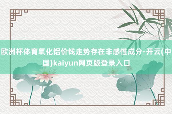 欧洲杯体育氧化铝价钱走势存在非感性成分-开云(中国)kaiyun网页版登录入口