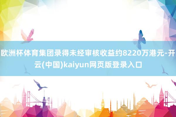 欧洲杯体育集团录得未经审核收益约8220万港元-开云(中国)kaiyun网页版登录入口