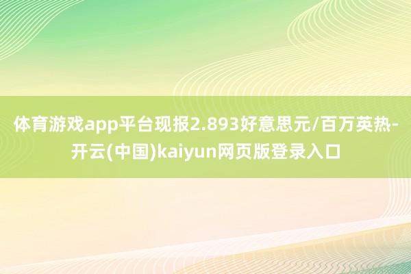 体育游戏app平台现报2.893好意思元/百万英热-开云(中国)kaiyun网页版登录入口