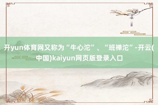 开yun体育网又称为“牛心沱”、“班禅沱”-开云(中国)kaiyun网页版登录入口