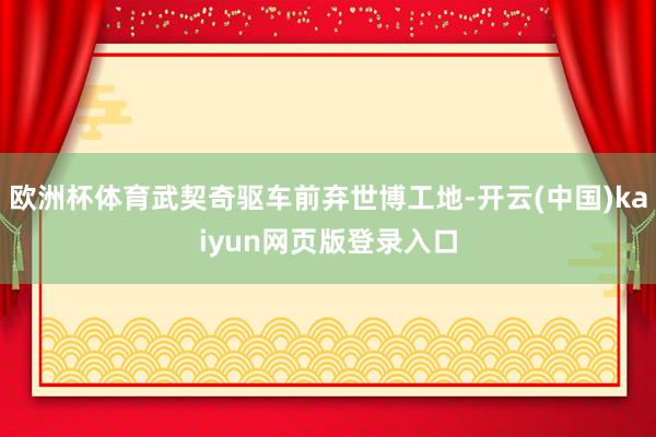 欧洲杯体育武契奇驱车前弃世博工地-开云(中国)kaiyun网页版登录入口