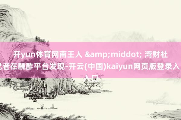 开yun体育网南王人 &middot; 湾财社记者在酬酢平台发现-开云(中国)kaiyun网页版登录入口