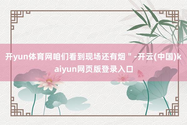 开yun体育网咱们看到现场还有烟＂-开云(中国)kaiyun网页版登录入口