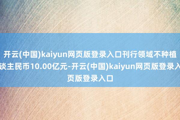 开云(中国)kaiyun网页版登录入口刊行领域不种植东谈主民币10.00亿元-开云(中国)kaiyun网页版登录入口