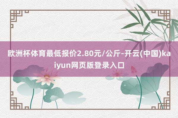 欧洲杯体育最低报价2.80元/公斤-开云(中国)kaiyun网页版登录入口
