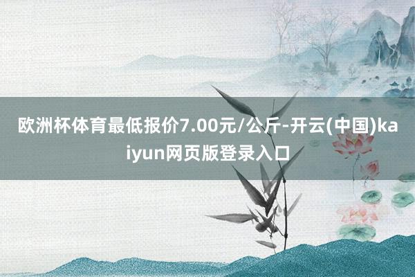 欧洲杯体育最低报价7.00元/公斤-开云(中国)kaiyun网页版登录入口