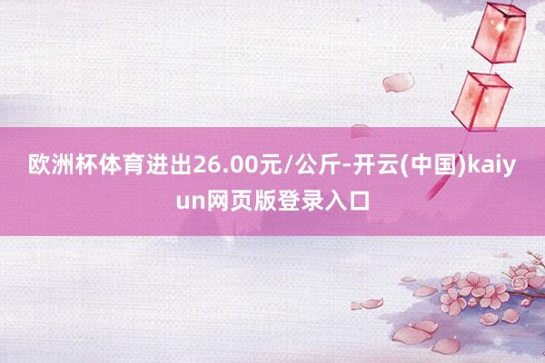 欧洲杯体育进出26.00元/公斤-开云(中国)kaiyun网页版登录入口