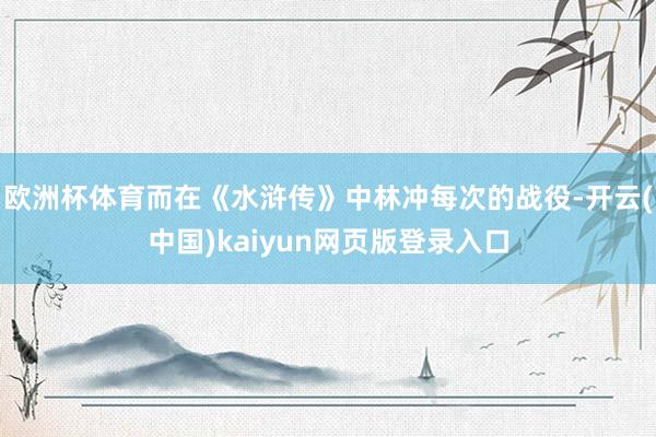 欧洲杯体育而在《水浒传》中林冲每次的战役-开云(中国)kaiyun网页版登录入口