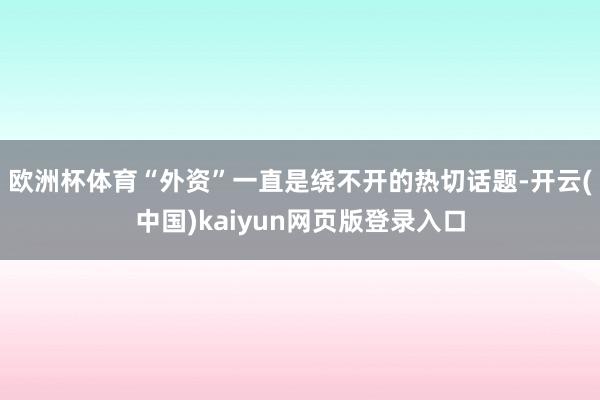 欧洲杯体育“外资”一直是绕不开的热切话题-开云(中国)kaiyun网页版登录入口