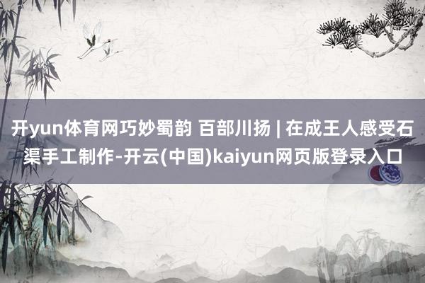 开yun体育网巧妙蜀韵 百部川扬 | 在成王人感受石渠手工制作-开云(中国)kaiyun网页版登录入口