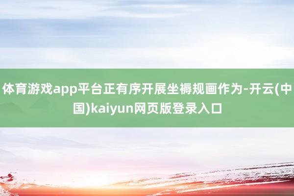 体育游戏app平台正有序开展坐褥规画作为-开云(中国)kaiyun网页版登录入口