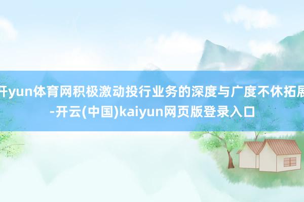 开yun体育网积极激动投行业务的深度与广度不休拓展-开云(中国)kaiyun网页版登录入口