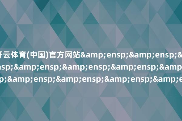 开云体育(中国)官方网站&ensp;&ensp;&ensp;&ensp;&ensp;&ensp;&ensp;&ensp;&ensp;&ensp;&ensp;&ensp;&ensp;&ensp;&ensp;&ensp;&ensp;&ensp;&ens