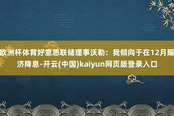 欧洲杯体育好意思联储理事沃勒：我倾向于在12月赈济降息-开云(中国)kaiyun网页版登录入口