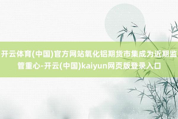 开云体育(中国)官方网站氧化铝期货市集成为近期监管重心-开云(中国)kaiyun网页版登录入口
