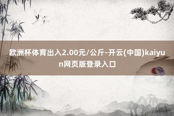 欧洲杯体育出入2.00元/公斤-开云(中国)kaiyun网页版登录入口