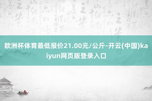 欧洲杯体育最低报价21.00元/公斤-开云(中国)kaiyun网页版登录入口