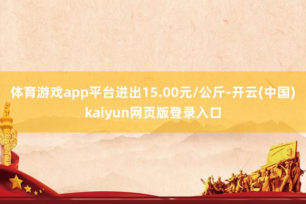 体育游戏app平台进出15.00元/公斤-开云(中国)kaiyun网页版登录入口