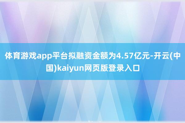 体育游戏app平台拟融资金额为4.57亿元-开云(中国)kaiyun网页版登录入口