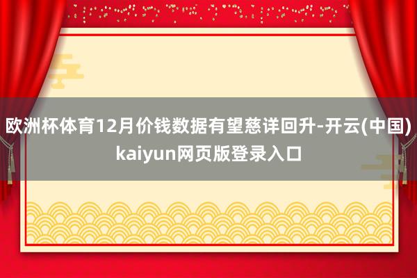 欧洲杯体育12月价钱数据有望慈详回升-开云(中国)kaiyun网页版登录入口