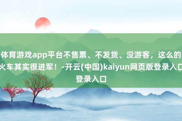 体育游戏app平台不售票、不发货、没游客，这么的火车其实很进军！-开云(中国)kaiyun网页版登录入口