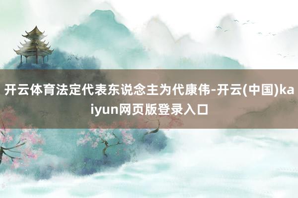 开云体育法定代表东说念主为代康伟-开云(中国)kaiyun网页版登录入口