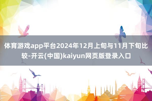 体育游戏app平台2024年12月上旬与11月下旬比较-开云(中国)kaiyun网页版登录入口
