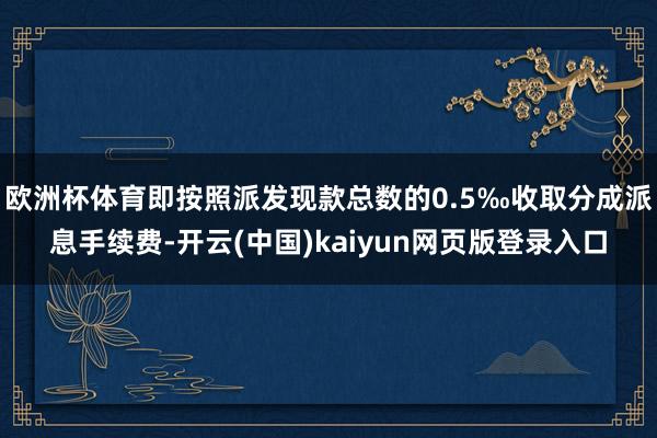 欧洲杯体育即按照派发现款总数的0.5‰收取分成派息手续费-开云(中国)kaiyun网页版登录入口
