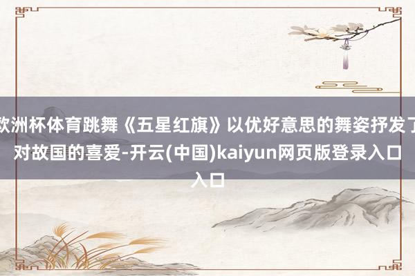 欧洲杯体育跳舞《五星红旗》以优好意思的舞姿抒发了对故国的喜爱-开云(中国)kaiyun网页版登录入口