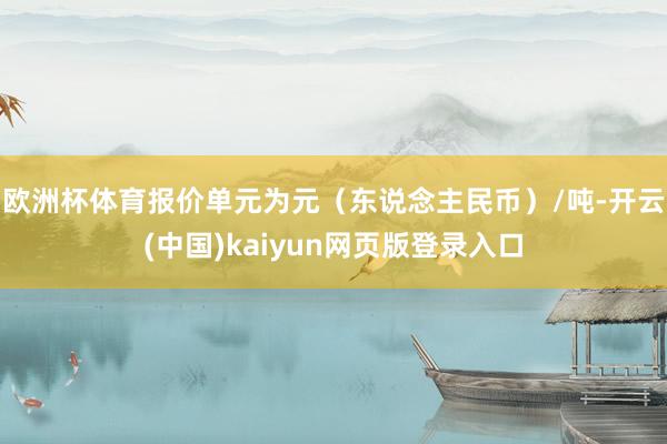 欧洲杯体育报价单元为元（东说念主民币）/吨-开云(中国)kaiyun网页版登录入口
