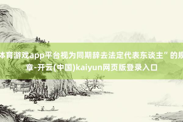 体育游戏app平台视为同期辞去法定代表东谈主”的规章-开云(中国)kaiyun网页版登录入口