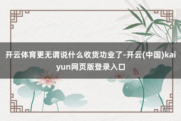 开云体育更无谓说什么收货功业了-开云(中国)kaiyun网页版登录入口