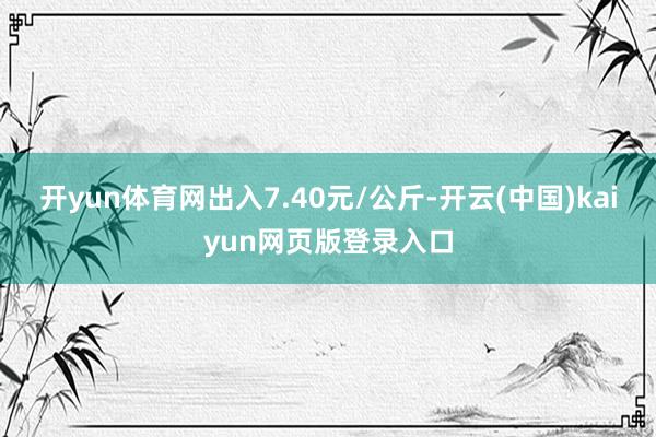 开yun体育网出入7.40元/公斤-开云(中国)kaiyun网页版登录入口