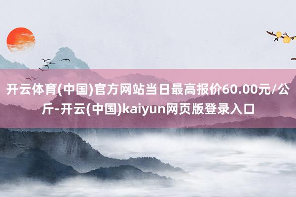 开云体育(中国)官方网站当日最高报价60.00元/公斤-开云(中国)kaiyun网页版登录入口
