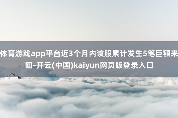 体育游戏app平台近3个月内该股累计发生5笔巨额来回-开云(中国)kaiyun网页版登录入口