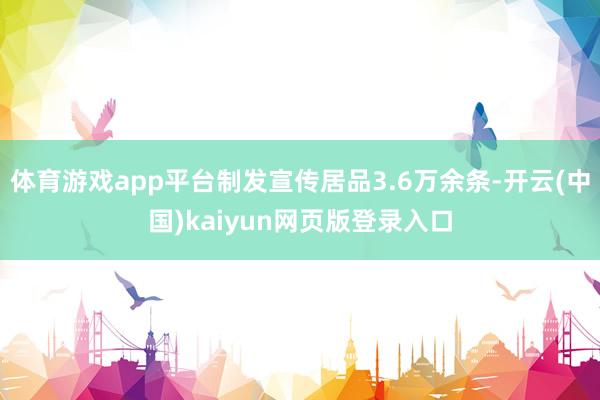 体育游戏app平台制发宣传居品3.6万余条-开云(中国)kaiyun网页版登录入口