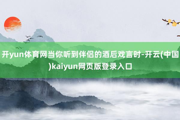 开yun体育网当你听到伴侣的酒后戏言时-开云(中国)kaiyun网页版登录入口