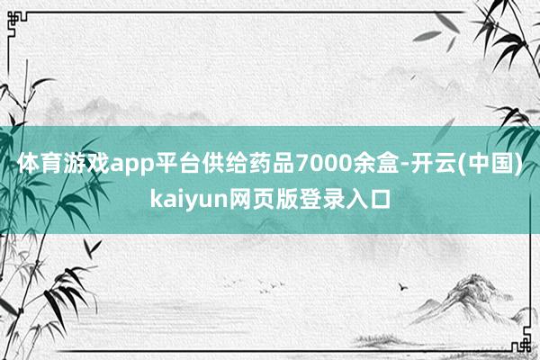 体育游戏app平台供给药品7000余盒-开云(中国)kaiyun网页版登录入口