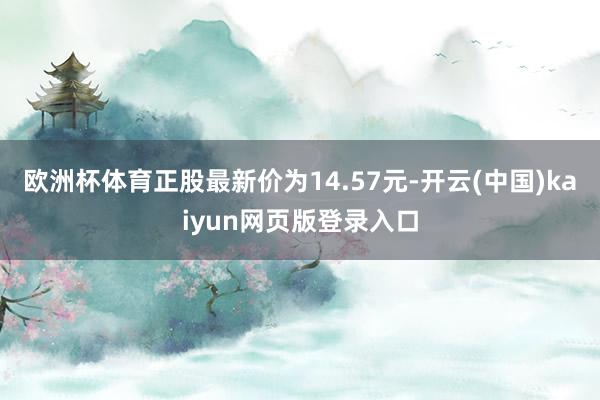 欧洲杯体育正股最新价为14.57元-开云(中国)kaiyun网页版登录入口
