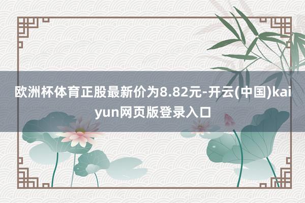 欧洲杯体育正股最新价为8.82元-开云(中国)kaiyun网页版登录入口