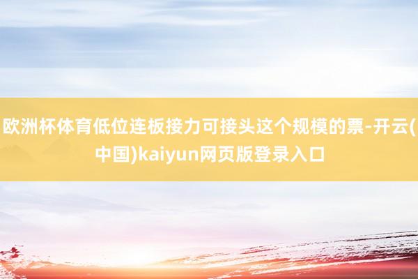 欧洲杯体育低位连板接力可接头这个规模的票-开云(中国)kaiyun网页版登录入口